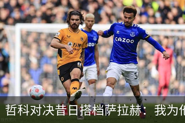 哲科对决昔日搭档萨拉赫：我为他的成就感到高兴